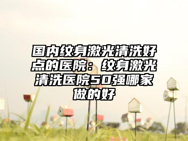 国内纹身激光清洗好点的医院：纹身激光清洗医院50强哪家做的好