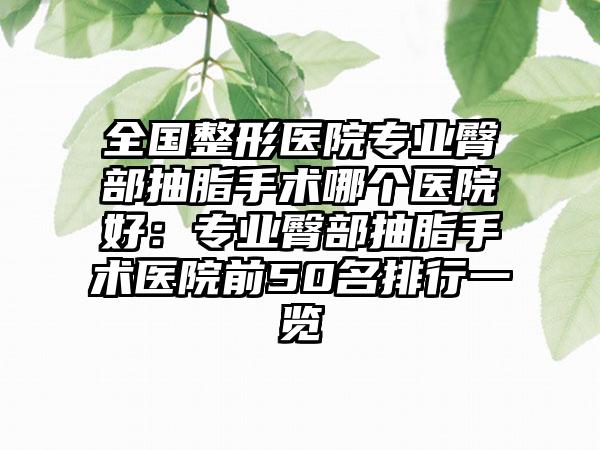 全国整形医院专业臀部抽脂手术哪个医院好：专业臀部抽脂手术医院前50名排行一览
