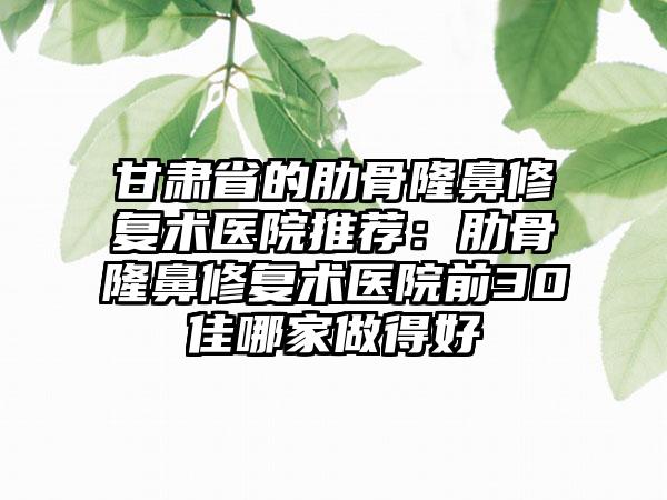 甘肃省的肋骨隆鼻修复术医院推荐：肋骨隆鼻修复术医院前30佳哪家做得好