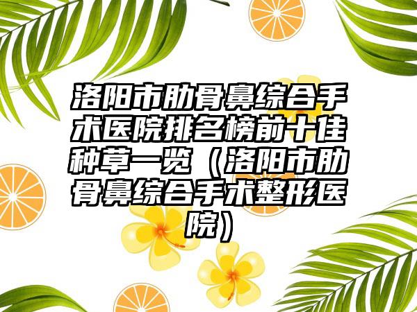 洛阳市肋骨鼻综合手术医院排名榜前十佳种草一览（洛阳市肋骨鼻综合手术整形医院）