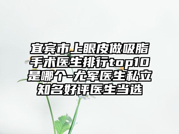 宜宾市上眼皮做吸脂手术医生排行top10是哪个-尤军医生私立知名好评医生当选