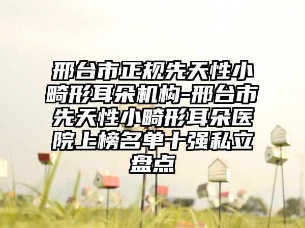邢台市正规先天性小畸形耳朵机构-邢台市先天性小畸形耳朵医院上榜名单十强私立盘点