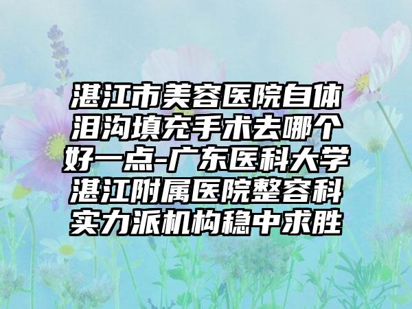 湛江市美容医院自体泪沟填充手术去哪个好一点-广东医科大学湛江附属医院整容科实力派机构稳中求胜