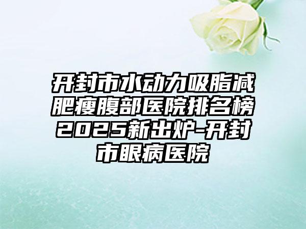 开封市水动力吸脂减肥瘦腹部医院排名榜2025新出炉-开封市眼病医院