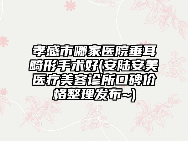 孝感市哪家医院垂耳畸形手术好(安陆安美医疗美容诊所口碑价格整理发布~)