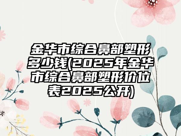 金华市综合鼻部塑形多少钱(2025年金华市综合鼻部塑形价位表2025公开)
