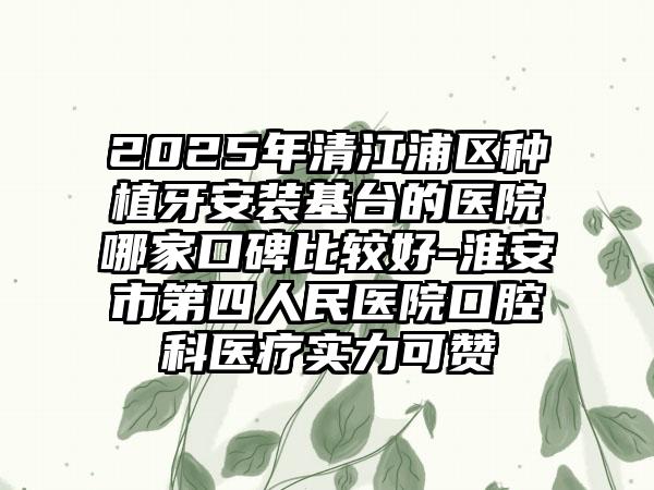 2025年清江浦区种植牙安装基台的医院哪家口碑比较好-淮安市第四人民医院口腔科医疗实力可赞
