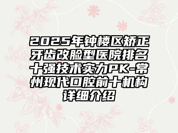 2025年钟楼区矫正牙齿改脸型医院排名十强技术实力PK-常州现代口腔前十机构详细介绍
