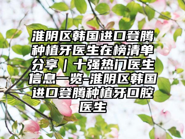 淮阴区韩国进口登腾种植牙医生在榜清单分享｜十强热门医生信息一览-淮阴区韩国进口登腾种植牙口腔医生