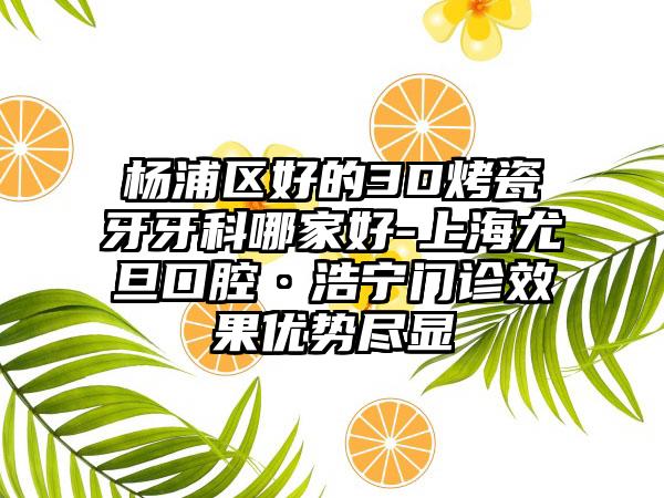 杨浦区好的3D烤瓷牙牙科哪家好-上海尤旦口腔·浩宁门诊效果优势尽显