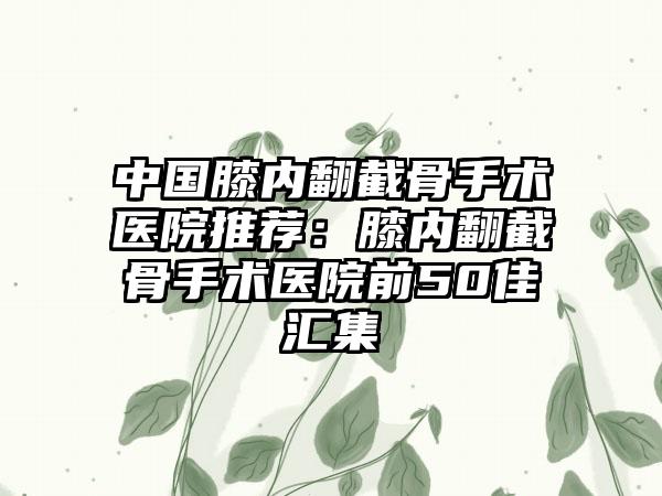 中国膝内翻截骨手术医院推荐：膝内翻截骨手术医院前50佳汇集