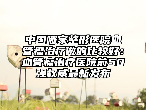 中国哪家整形医院血管瘤治疗做的比较好：血管瘤治疗医院前50强权威最新发布