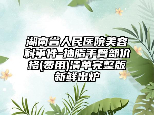 湖南省人民医院美容科事件-抽脂手臂部价格(费用)清单完整版新鲜出炉
