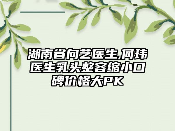 湖南省向艺医生,何玮医生乳头整容缩小口碑价格大PK