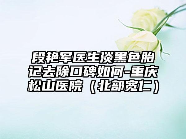 段艳军医生淡黑色胎记去除口碑如何-重庆松山医院(北部宽仁)