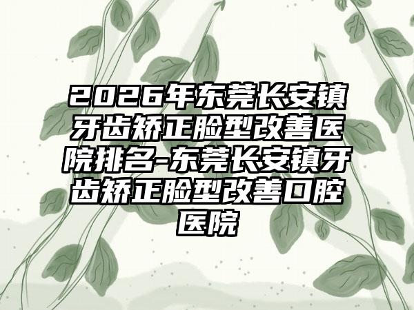 2026年东莞长安镇牙齿矫正脸型改善医院排名-东莞长安镇牙齿矫正脸型改善口腔医院