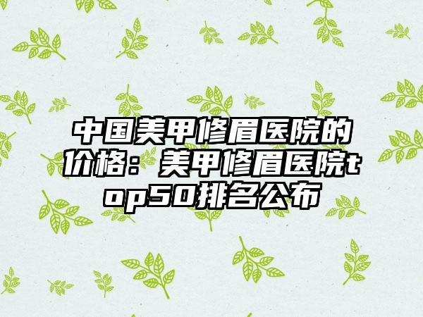 中国美甲修眉医院的价格:美甲修眉医院top50排名公布