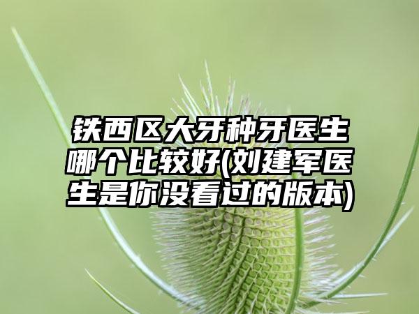 铁西区大牙种牙医生哪个比较好(刘建军医生是你没看过的版本)