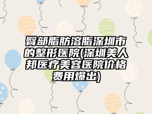 臀部脂肪溶脂深圳市的整形医院(深圳美人邦医疗美容医院价格费用爆出)