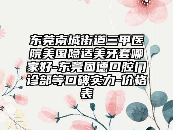 东莞南城街道三甲医院美国隐适美牙套哪家好-东莞固德口腔门诊部等口碑实力-价格表