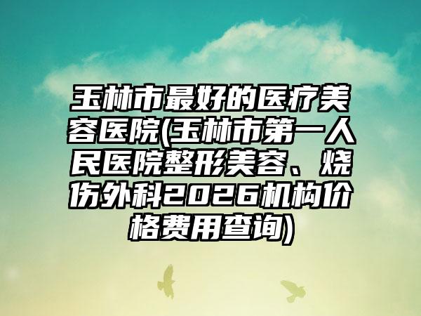 玉林市最好的医疗美容医院(玉林市第一人民医院整形美容、烧伤外科2026机构价格费用查询)