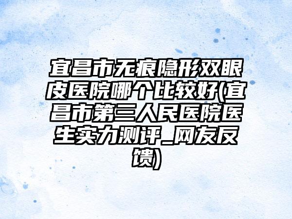 宜昌市无痕隐形双眼皮医院哪个比较好(宜昌市第三人民医院医生实力测评_网友反馈)