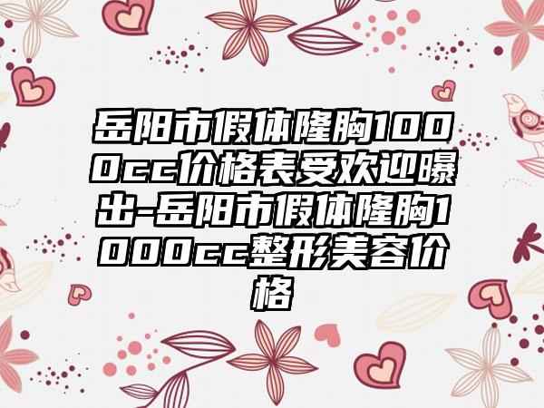 岳阳市假体隆胸1000cc价格表受欢迎曝出-岳阳市假体隆胸1000cc整形美容价格
