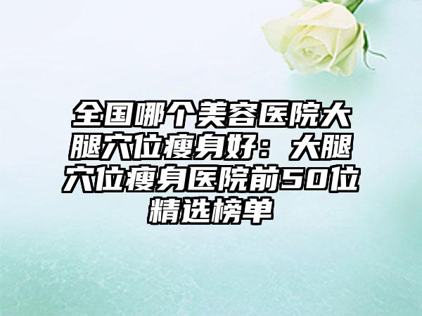 全国哪个美容医院大腿穴位瘦身好：大腿穴位瘦身医院前50位精选榜单