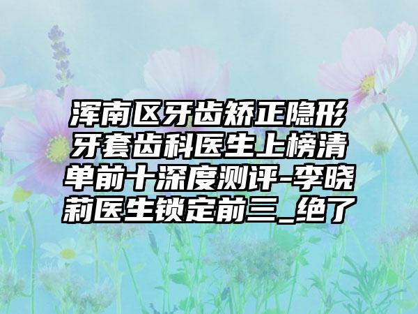 浑南区牙齿矫正隐形牙套齿科医生上榜清单前十深度测评-李晓莉医生锁定前三_绝了