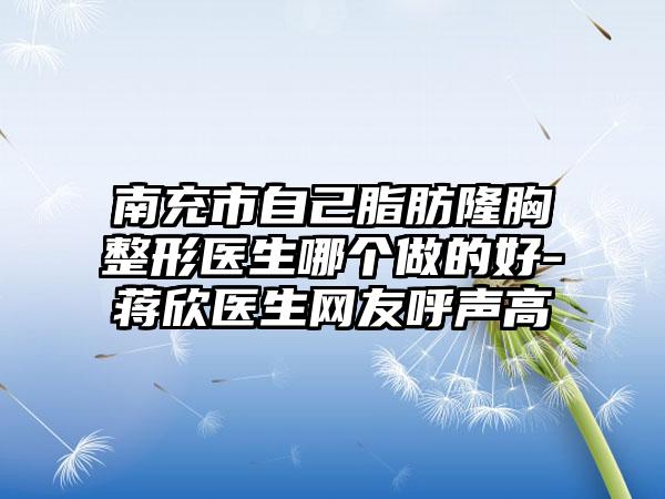 南充市自己脂肪隆胸整形医生哪个做的好-蒋欣医生网友呼声高