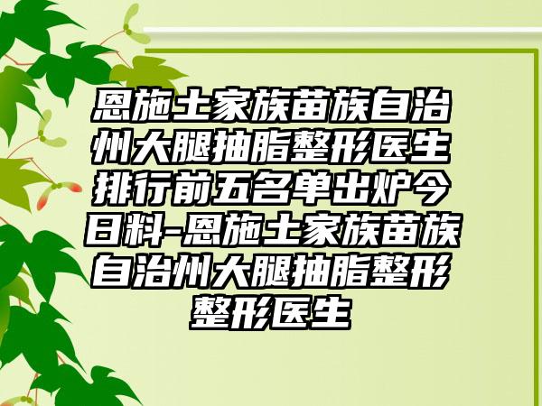 恩施土家族苗族自治州大腿抽脂整形医生排行前五名单出炉今日料-恩施土家族苗族自治州大腿抽脂整形整形医生
