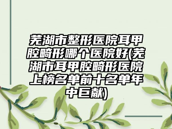 芜湖市整形医院耳甲腔畸形哪个医院好(芜湖市耳甲腔畸形医院上榜名单前十名单年中巨献)