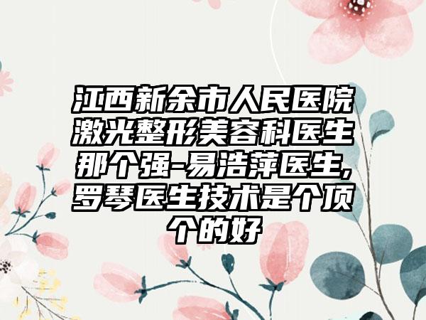 江西新余市人民医院激光整形美容科医生那个强-易浩萍医生,罗琴医生技术是个顶个的好