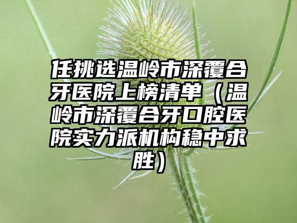 任挑选温岭市深覆合牙医院上榜清单（温岭市深覆合牙口腔医院实力派机构稳中求胜）