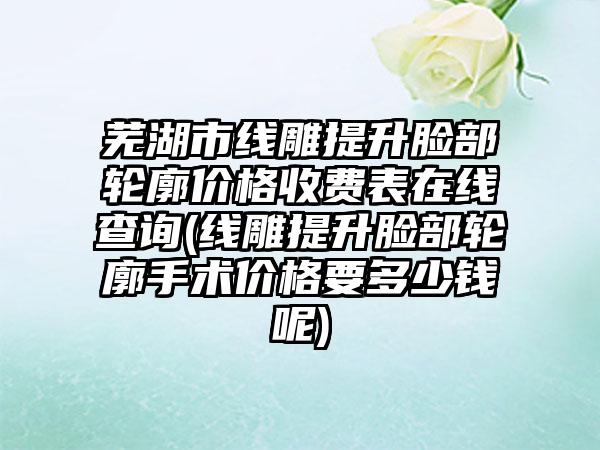 芜湖市线雕提升脸部轮廓价格收费表在线查询(线雕提升脸部轮廓手术价格要多少钱呢)