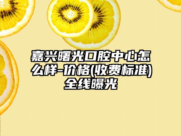 嘉兴曙光口腔中心怎么样-价格(收费标准)全线曝光