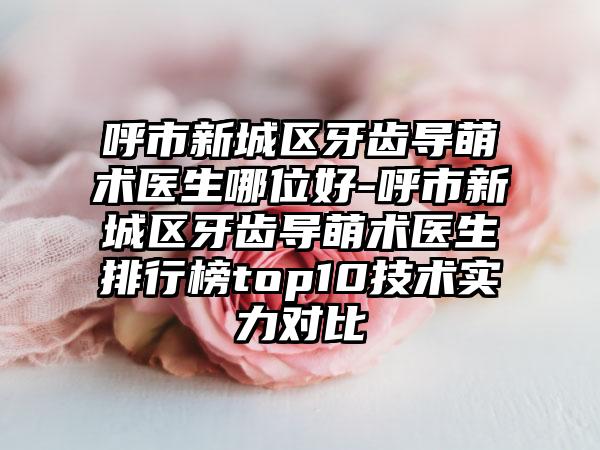 呼市新城区牙齿导萌术医生哪位好-呼市新城区牙齿导萌术医生排行榜top10技术实力对比