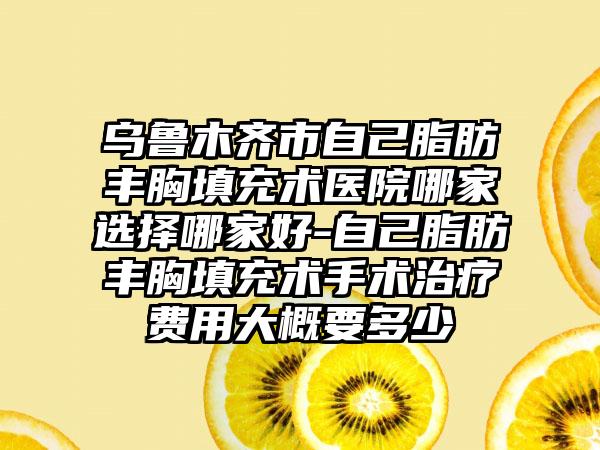 乌鲁木齐市自己脂肪丰胸填充术医院哪家选择哪家好-自己脂肪丰胸填充术手术治疗费用大概要多少