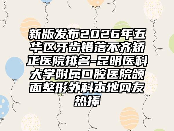 新版发布2026年五华区牙齿错落不齐矫正医院排名-昆明医科大学附属口腔医院颌面整形外科本地网友热捧