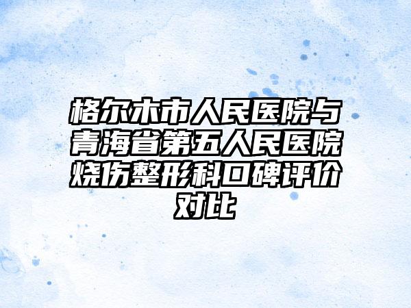 格尔木市人民医院与青海省第五人民医院烧伤整形科口碑评价对比