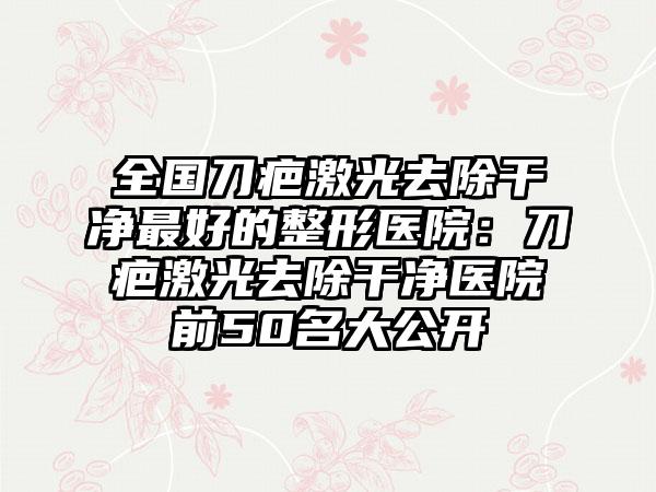 全国刀疤激光去除干净最好的整形医院：刀疤激光去除干净医院前50名大公开