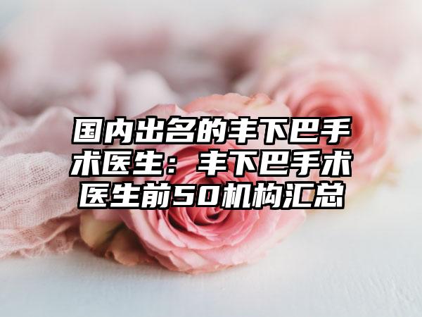 国内出名的丰下巴手术医生:丰下巴手术医生前50机构汇总