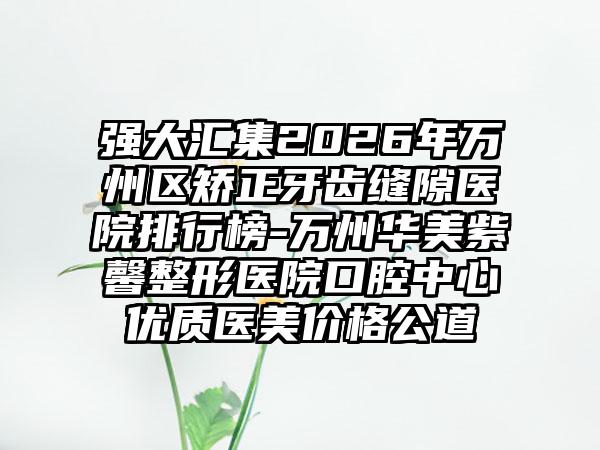 强大汇集2026年万州区矫正牙齿缝隙医院排行榜-万州华美紫馨整形医院口腔中心优质医美价格公道