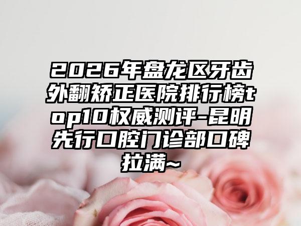 2026年盘龙区牙齿外翻矫正医院排行榜top10权威测评-昆明先行口腔门诊部口碑拉满~