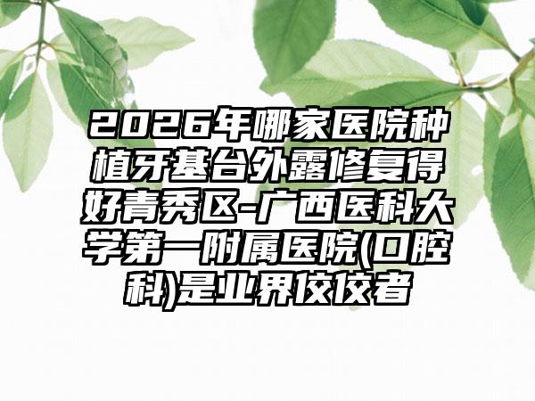 2026年哪家医院种植牙基台外露修复得好青秀区-广西医科大学第一附属医院(口腔科)是业界佼佼者