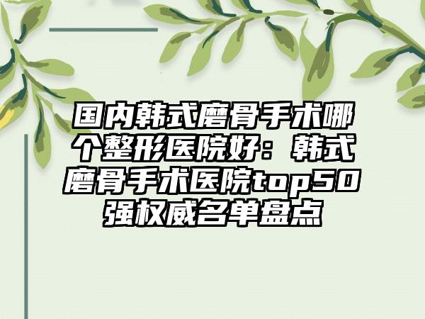 国内韩式磨骨手术哪个整形医院好：韩式磨骨手术医院top50强权威名单盘点