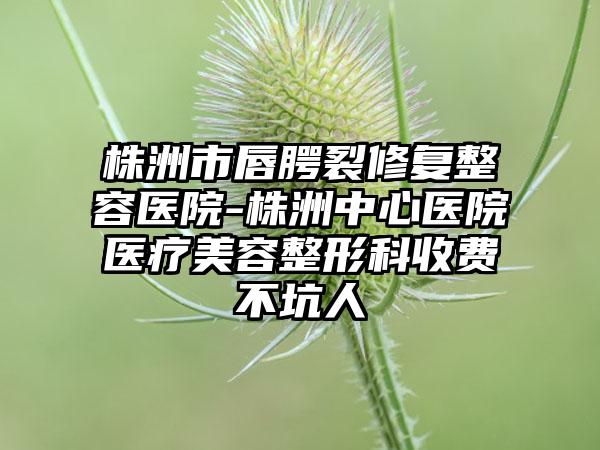 株洲市唇腭裂修复整容医院-株洲中心医院医疗美容整形科收费不坑人