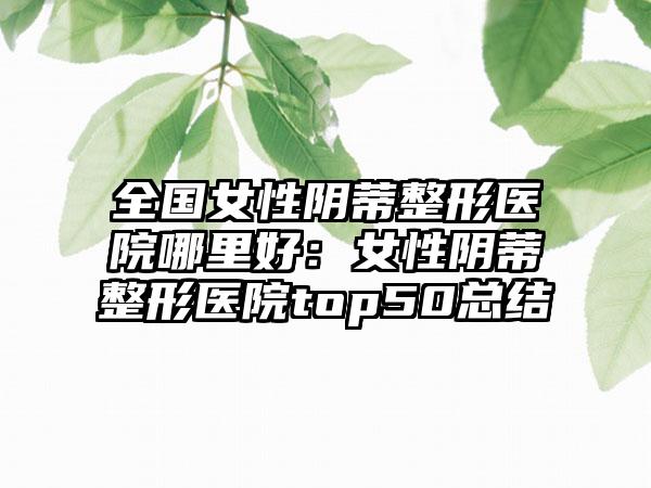 全国女性阴蒂整形医院哪里好:女性阴蒂整形医院top50总结