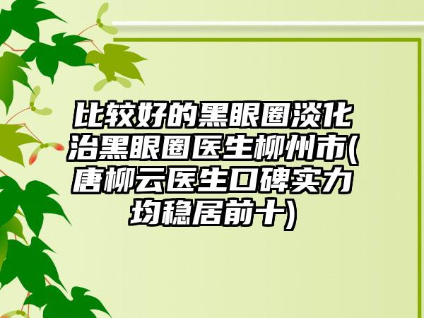 比较好的黑眼圈淡化治黑眼圈医生柳州市(唐柳云医生口碑实力均稳居前十)