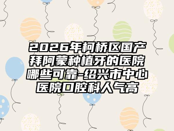 2026年柯桥区国产拜阿蒙种植牙的医院哪些可靠-绍兴市中心医院口腔科人气高